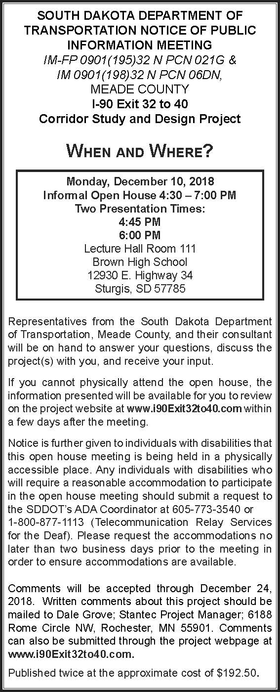 SDDOT notice of public information meeting for the I-90 Exit 32 to 40 Corridor Study and Design Project, Meade County: Monday, December 10, 2018, informal open house 4:30 to 7:00 PM with presentations at 4:45 PM and 6:00 PM, Lecture Hall Room 111, Brown High School, 12930 E. Highway 34, Sturgis, SD 57785. Information will be posted at www.i90Exit32to40.com; comments accepted through December 24, 2018 by mail to Dale Grove, Stantec Project Manager, 6188 Rome Circle NW, Rochester, MN 55901, or through the project webpage. Accommodation requests: SDDOT ADA Coordinator, 605-773-3540 or 1-800-877-1113.